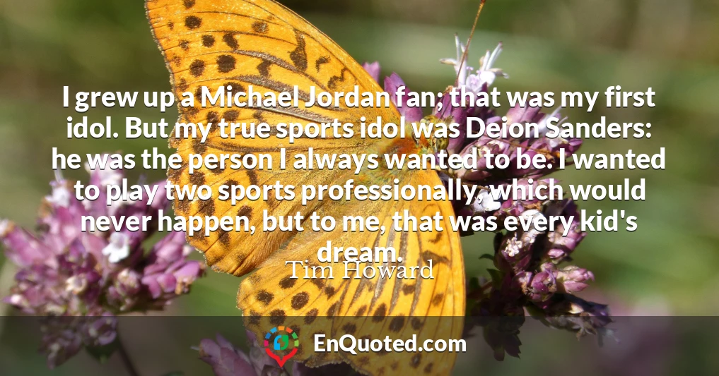 I grew up a Michael Jordan fan; that was my first idol. But my true sports idol was Deion Sanders: he was the person I always wanted to be. I wanted to play two sports professionally, which would never happen, but to me, that was every kid's dream.