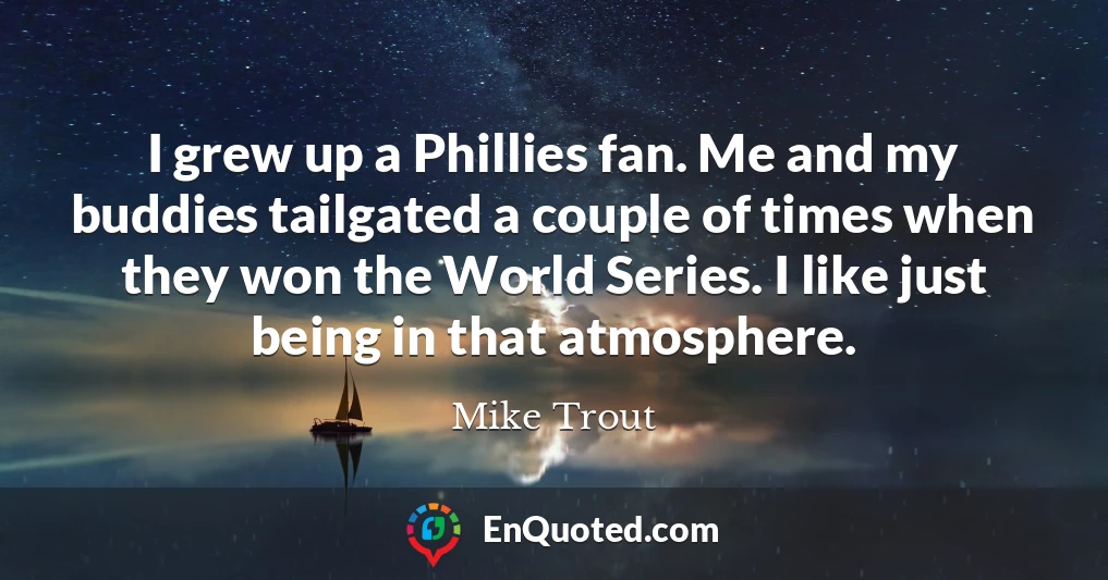 I grew up a Phillies fan. Me and my buddies tailgated a couple of times when they won the World Series. I like just being in that atmosphere.