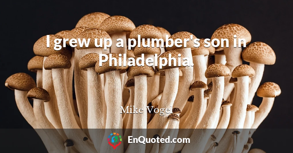 I grew up a plumber's son in Philadelphia.