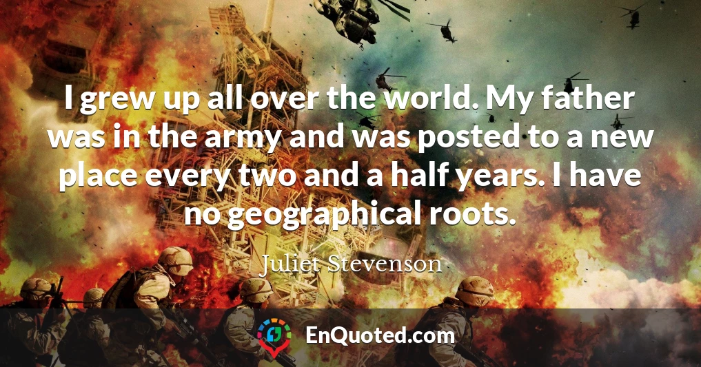 I grew up all over the world. My father was in the army and was posted to a new place every two and a half years. I have no geographical roots.