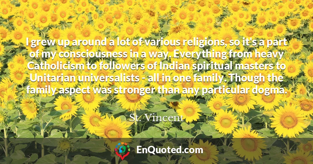 I grew up around a lot of various religions, so it's a part of my consciousness in a way. Everything from heavy Catholicism to followers of Indian spiritual masters to Unitarian universalists - all in one family. Though the family aspect was stronger than any particular dogma.