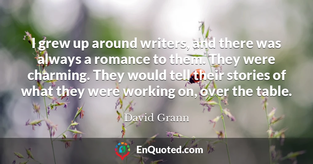 I grew up around writers, and there was always a romance to them. They were charming. They would tell their stories of what they were working on, over the table.