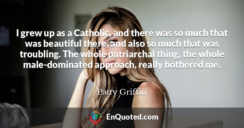 I grew up as a Catholic, and there was so much that was beautiful there, and also so much that was troubling. The whole patriarchal thing, the whole male-dominated approach, really bothered me.