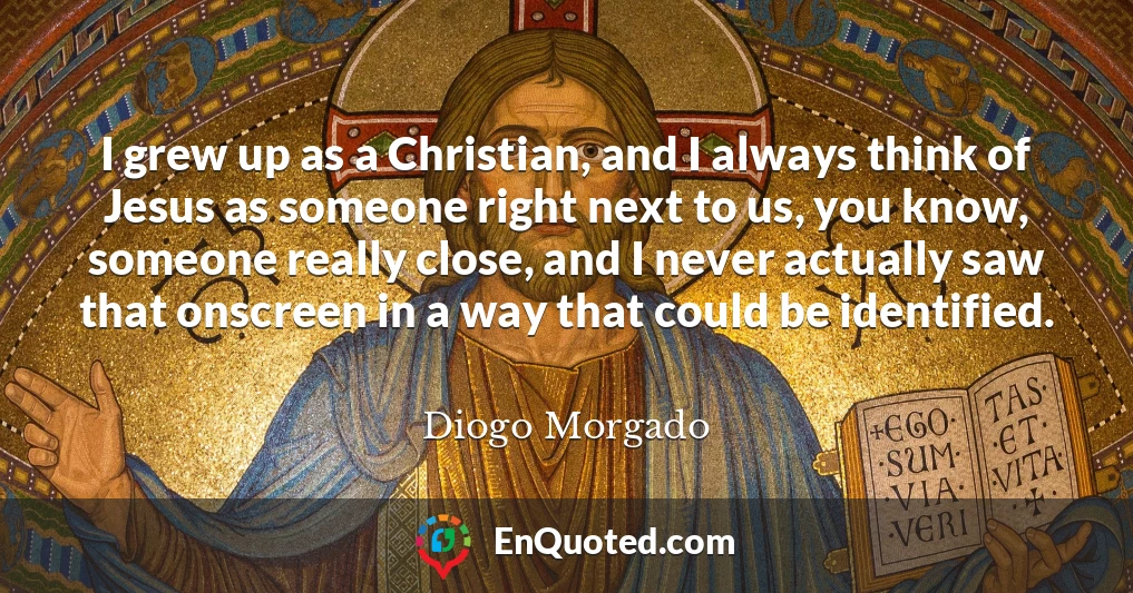 I grew up as a Christian, and I always think of Jesus as someone right next to us, you know, someone really close, and I never actually saw that onscreen in a way that could be identified.