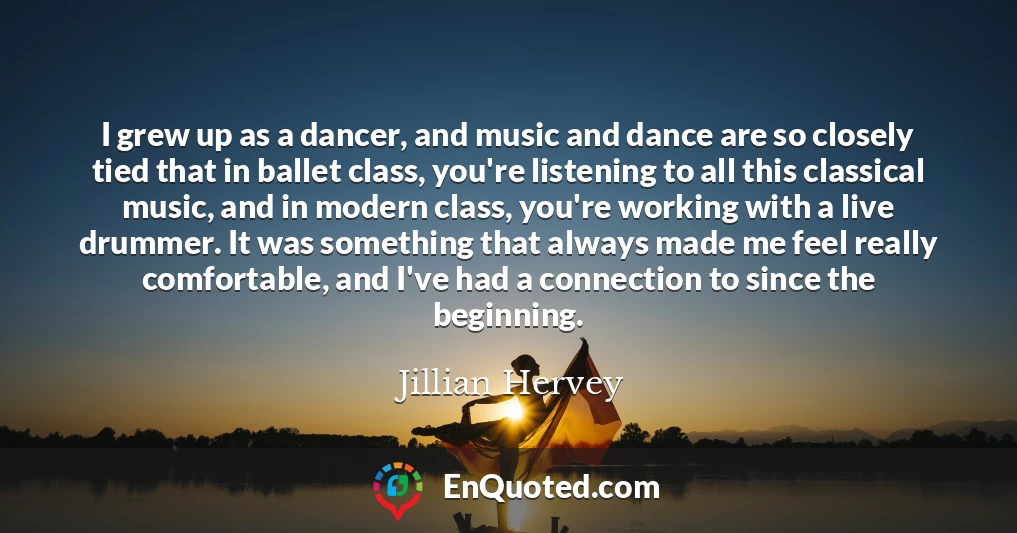 I grew up as a dancer, and music and dance are so closely tied that in ballet class, you're listening to all this classical music, and in modern class, you're working with a live drummer. It was something that always made me feel really comfortable, and I've had a connection to since the beginning.