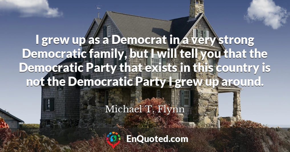 I grew up as a Democrat in a very strong Democratic family, but I will tell you that the Democratic Party that exists in this country is not the Democratic Party I grew up around.