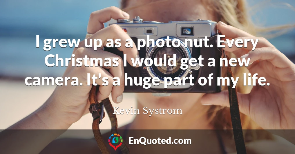 I grew up as a photo nut. Every Christmas I would get a new camera. It's a huge part of my life.