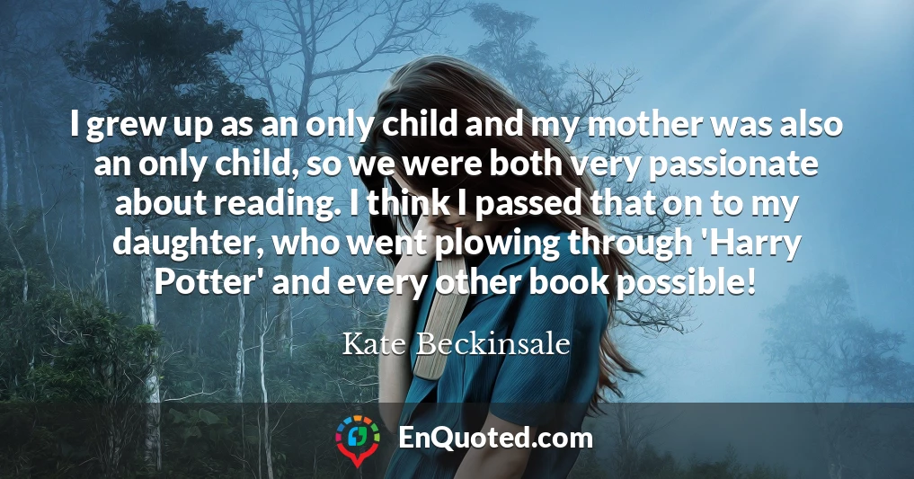 I grew up as an only child and my mother was also an only child, so we were both very passionate about reading. I think I passed that on to my daughter, who went plowing through 'Harry Potter' and every other book possible!
