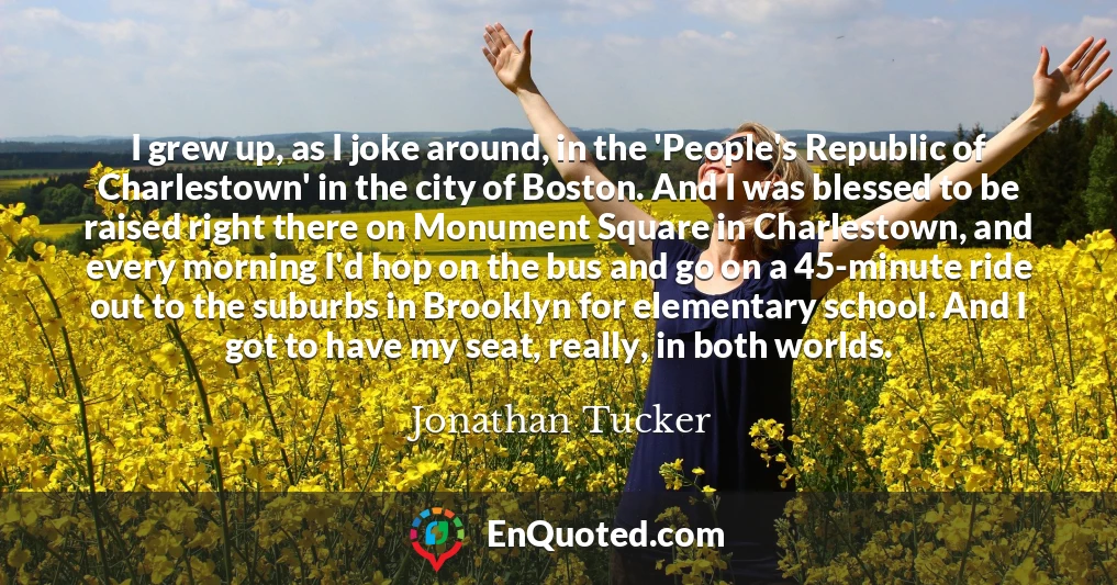 I grew up, as I joke around, in the 'People's Republic of Charlestown' in the city of Boston. And I was blessed to be raised right there on Monument Square in Charlestown, and every morning I'd hop on the bus and go on a 45-minute ride out to the suburbs in Brooklyn for elementary school. And I got to have my seat, really, in both worlds.