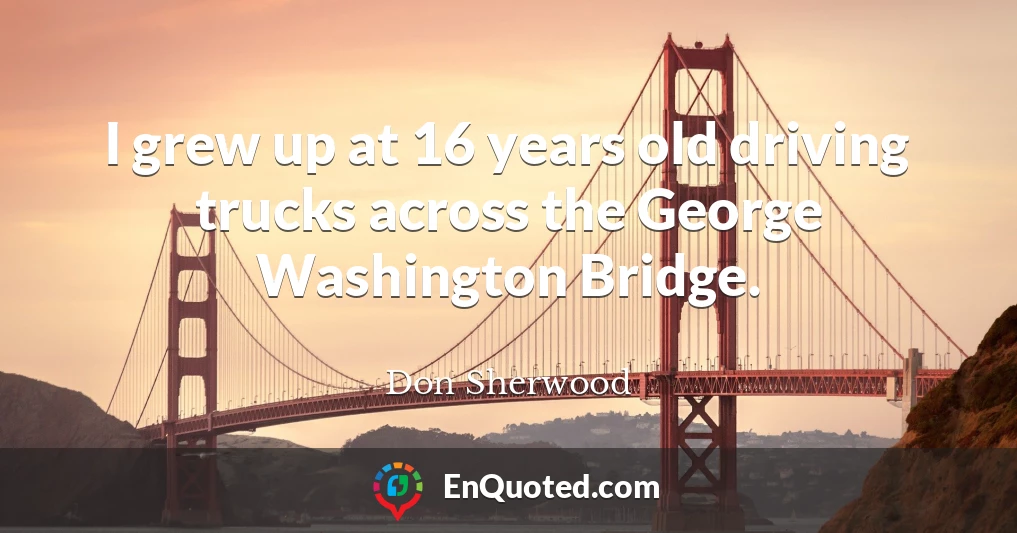 I grew up at 16 years old driving trucks across the George Washington Bridge.