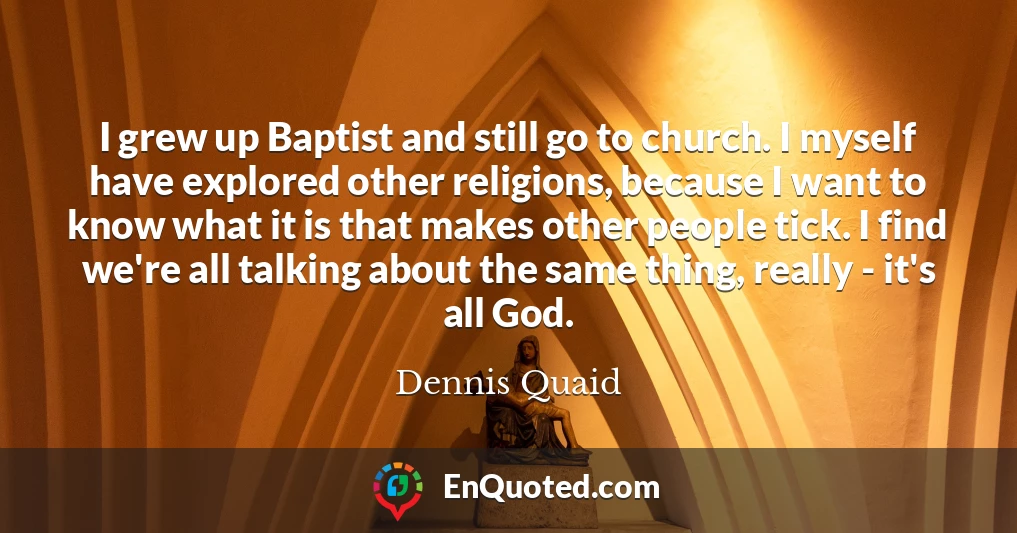 I grew up Baptist and still go to church. I myself have explored other religions, because I want to know what it is that makes other people tick. I find we're all talking about the same thing, really - it's all God.