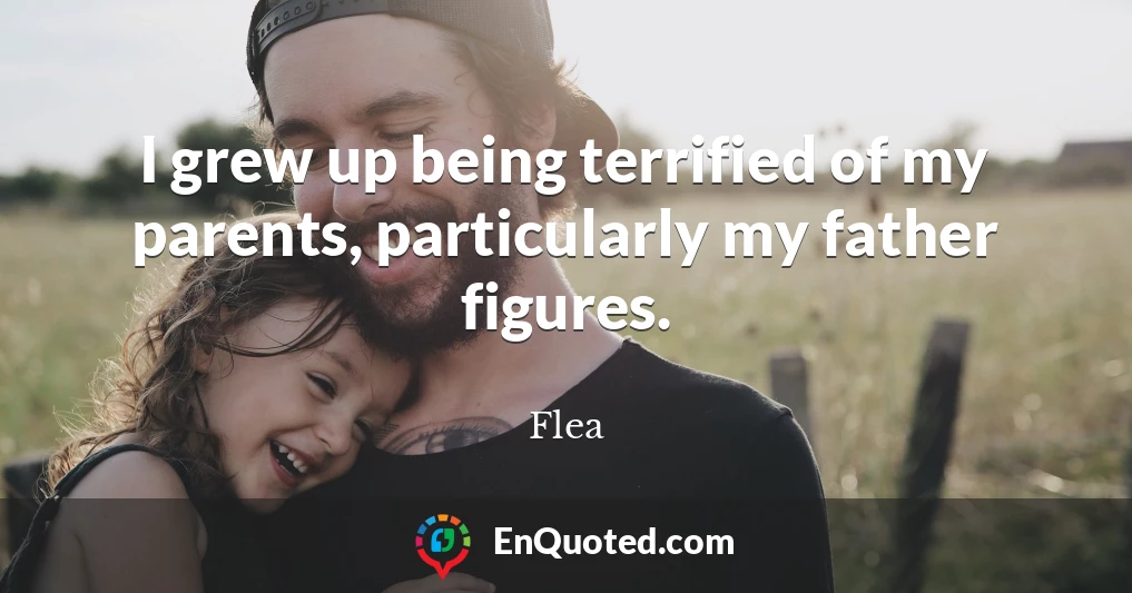 I grew up being terrified of my parents, particularly my father figures.