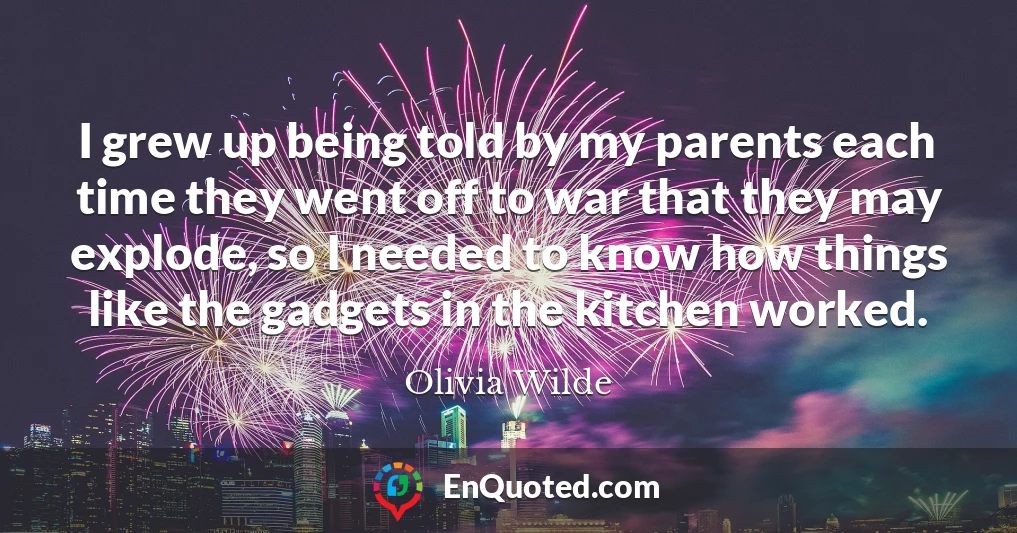 I grew up being told by my parents each time they went off to war that they may explode, so I needed to know how things like the gadgets in the kitchen worked.