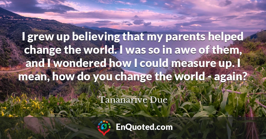 I grew up believing that my parents helped change the world. I was so in awe of them, and I wondered how I could measure up. I mean, how do you change the world - again?