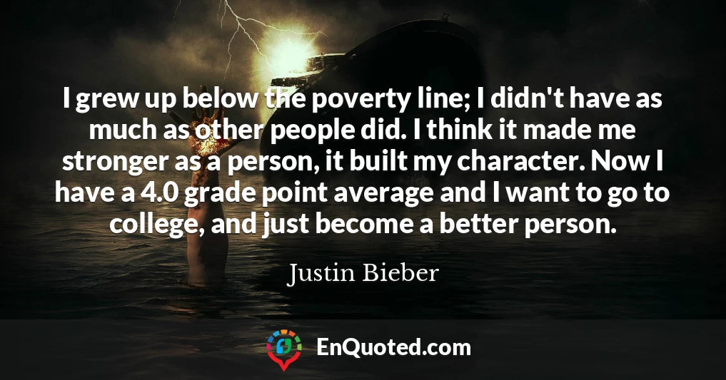 I grew up below the poverty line; I didn't have as much as other people did. I think it made me stronger as a person, it built my character. Now I have a 4.0 grade point average and I want to go to college, and just become a better person.