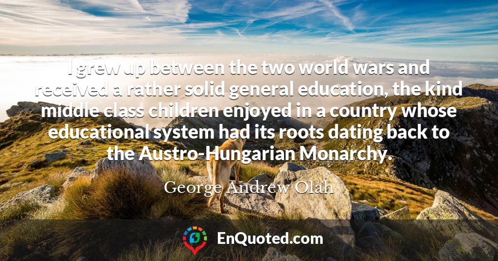 I grew up between the two world wars and received a rather solid general education, the kind middle class children enjoyed in a country whose educational system had its roots dating back to the Austro-Hungarian Monarchy.