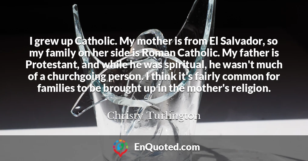 I grew up Catholic. My mother is from El Salvador, so my family on her side is Roman Catholic. My father is Protestant, and while he was spiritual, he wasn't much of a churchgoing person. I think it's fairly common for families to be brought up in the mother's religion.