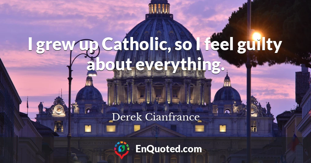 I grew up Catholic, so I feel guilty about everything.