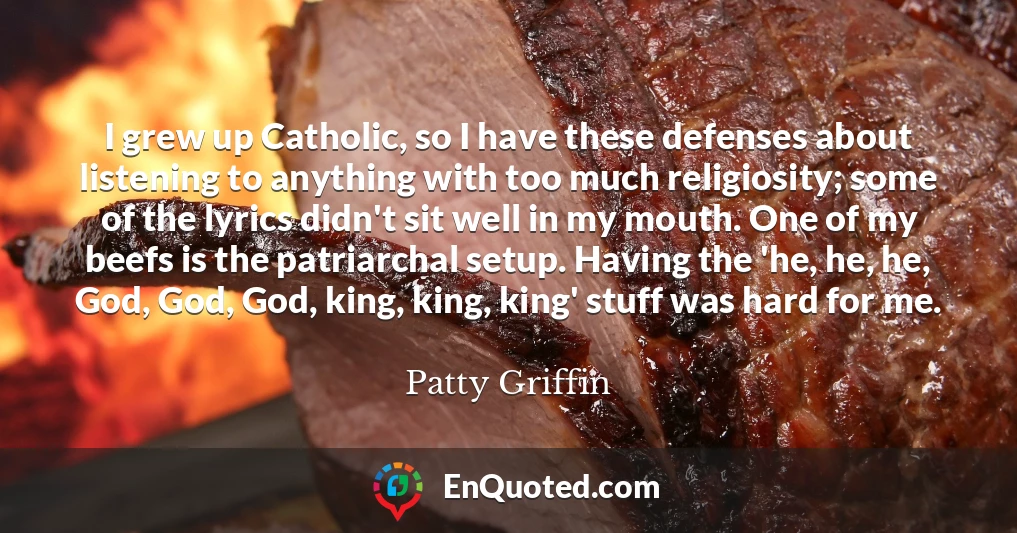 I grew up Catholic, so I have these defenses about listening to anything with too much religiosity; some of the lyrics didn't sit well in my mouth. One of my beefs is the patriarchal setup. Having the 'he, he, he, God, God, God, king, king, king' stuff was hard for me.