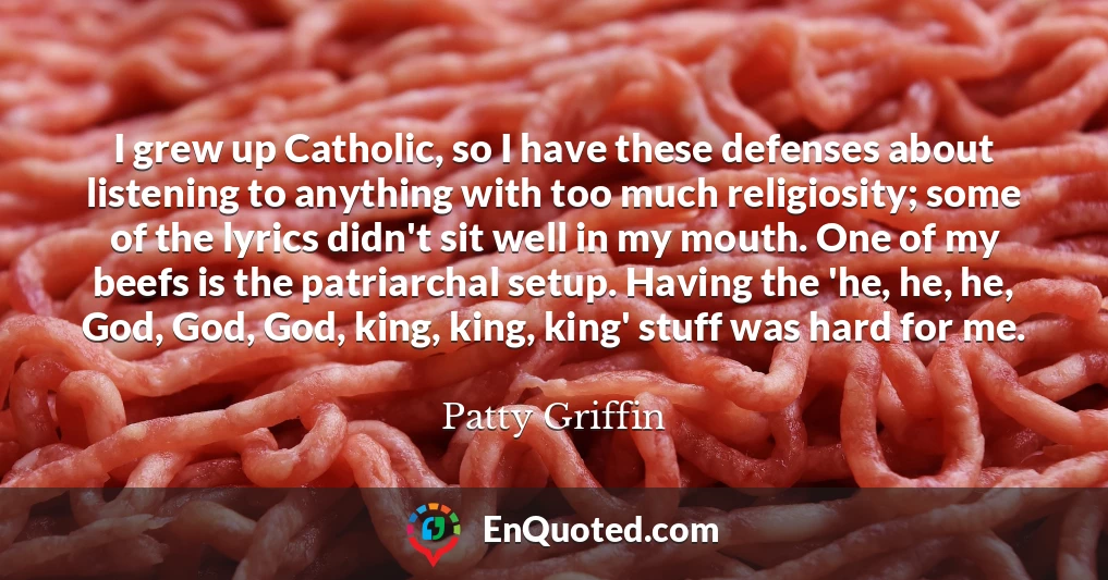 I grew up Catholic, so I have these defenses about listening to anything with too much religiosity; some of the lyrics didn't sit well in my mouth. One of my beefs is the patriarchal setup. Having the 'he, he, he, God, God, God, king, king, king' stuff was hard for me.