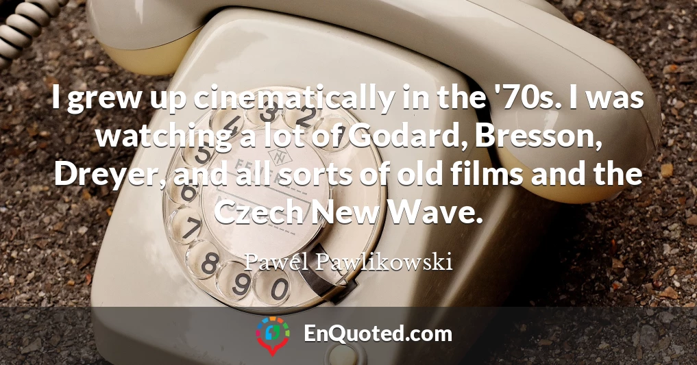I grew up cinematically in the '70s. I was watching a lot of Godard, Bresson, Dreyer, and all sorts of old films and the Czech New Wave.