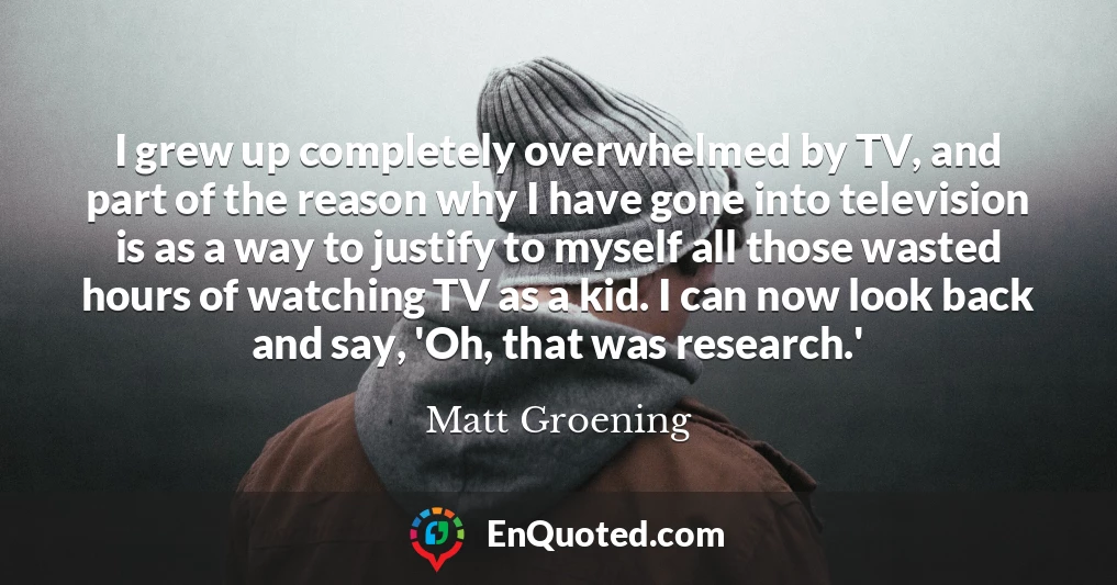 I grew up completely overwhelmed by TV, and part of the reason why I have gone into television is as a way to justify to myself all those wasted hours of watching TV as a kid. I can now look back and say, 'Oh, that was research.'