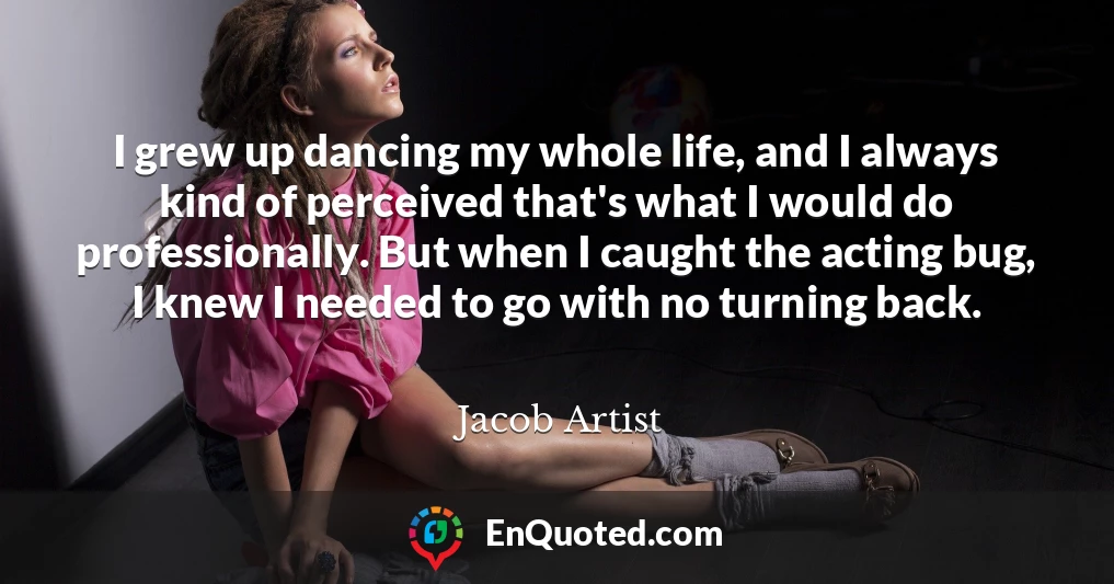 I grew up dancing my whole life, and I always kind of perceived that's what I would do professionally. But when I caught the acting bug, I knew I needed to go with no turning back.