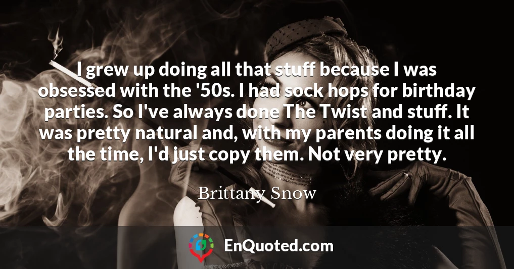 I grew up doing all that stuff because I was obsessed with the '50s. I had sock hops for birthday parties. So I've always done The Twist and stuff. It was pretty natural and, with my parents doing it all the time, I'd just copy them. Not very pretty.