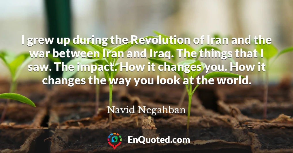 I grew up during the Revolution of Iran and the war between Iran and Iraq. The things that I saw. The impact. How it changes you. How it changes the way you look at the world.