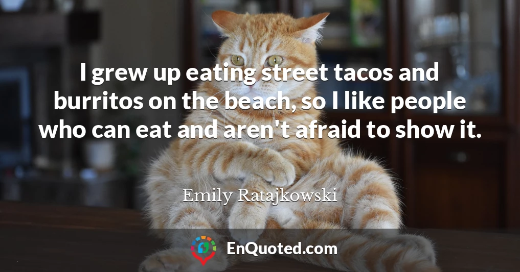 I grew up eating street tacos and burritos on the beach, so I like people who can eat and aren't afraid to show it.
