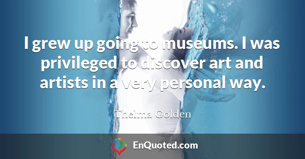 I grew up going to museums. I was privileged to discover art and artists in a very personal way.