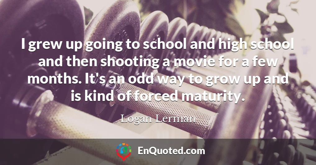 I grew up going to school and high school and then shooting a movie for a few months. It's an odd way to grow up and is kind of forced maturity.