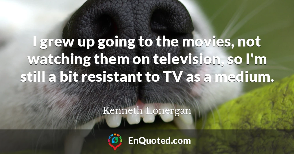 I grew up going to the movies, not watching them on television, so I'm still a bit resistant to TV as a medium.