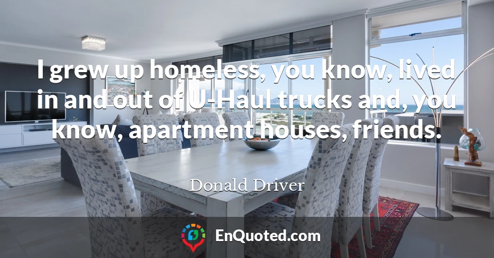 I grew up homeless, you know, lived in and out of U-Haul trucks and, you know, apartment houses, friends.