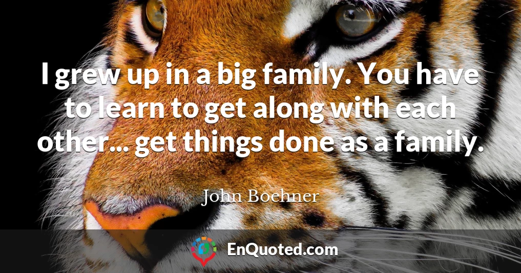 I grew up in a big family. You have to learn to get along with each other... get things done as a family.