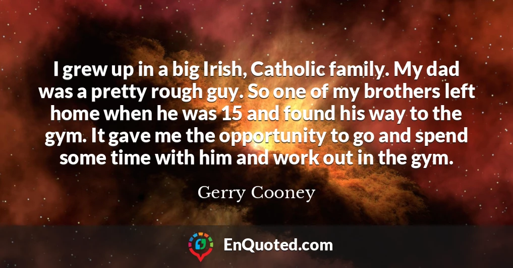 I grew up in a big Irish, Catholic family. My dad was a pretty rough guy. So one of my brothers left home when he was 15 and found his way to the gym. It gave me the opportunity to go and spend some time with him and work out in the gym.
