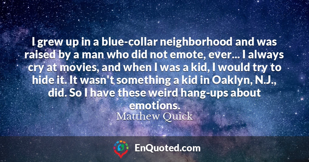 I grew up in a blue-collar neighborhood and was raised by a man who did not emote, ever... I always cry at movies, and when I was a kid, I would try to hide it. It wasn't something a kid in Oaklyn, N.J., did. So I have these weird hang-ups about emotions.