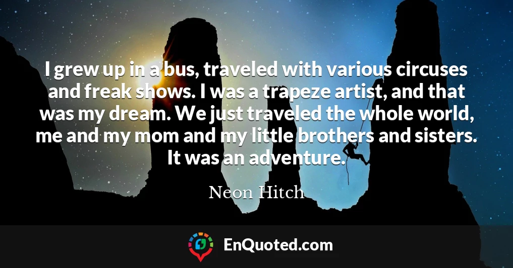 I grew up in a bus, traveled with various circuses and freak shows. I was a trapeze artist, and that was my dream. We just traveled the whole world, me and my mom and my little brothers and sisters. It was an adventure.