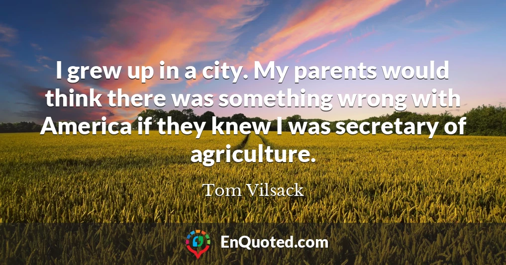 I grew up in a city. My parents would think there was something wrong with America if they knew I was secretary of agriculture.