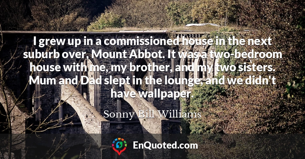 I grew up in a commissioned house in the next suburb over, Mount Abbot. It was a two-bedroom house with me, my brother, and my two sisters. Mum and Dad slept in the lounge, and we didn't have wallpaper.