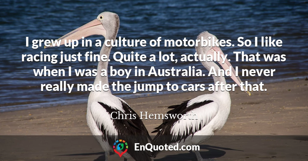 I grew up in a culture of motorbikes. So I like racing just fine. Quite a lot, actually. That was when I was a boy in Australia. And I never really made the jump to cars after that.