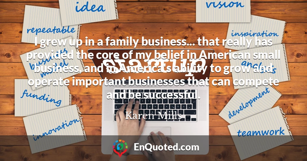 I grew up in a family business... that really has provided the core of my belief in American small business, and in America's ability to grow and operate important businesses that can compete and be successful.