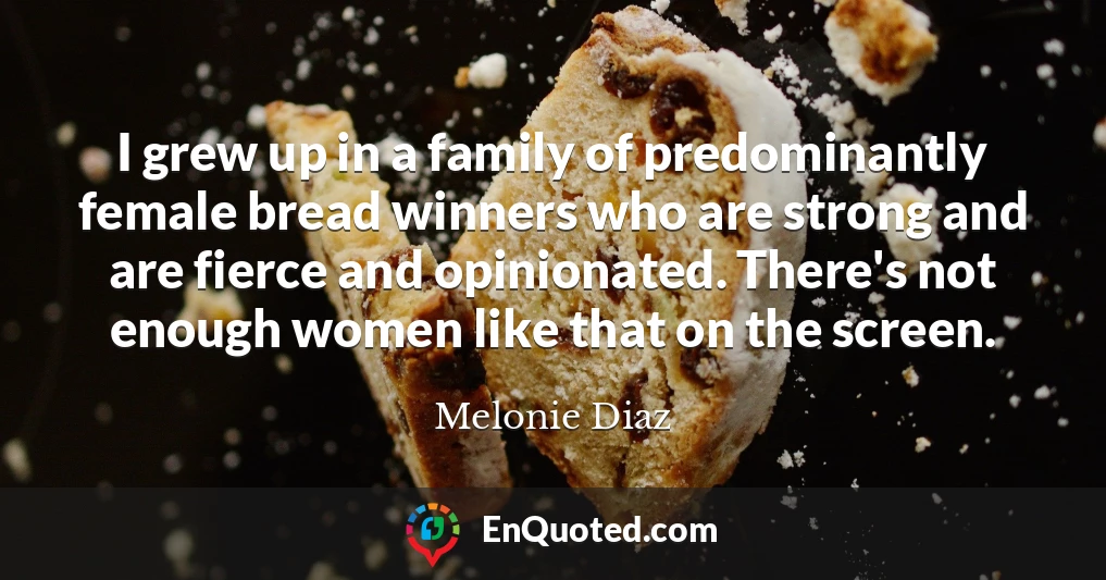 I grew up in a family of predominantly female bread winners who are strong and are fierce and opinionated. There's not enough women like that on the screen.