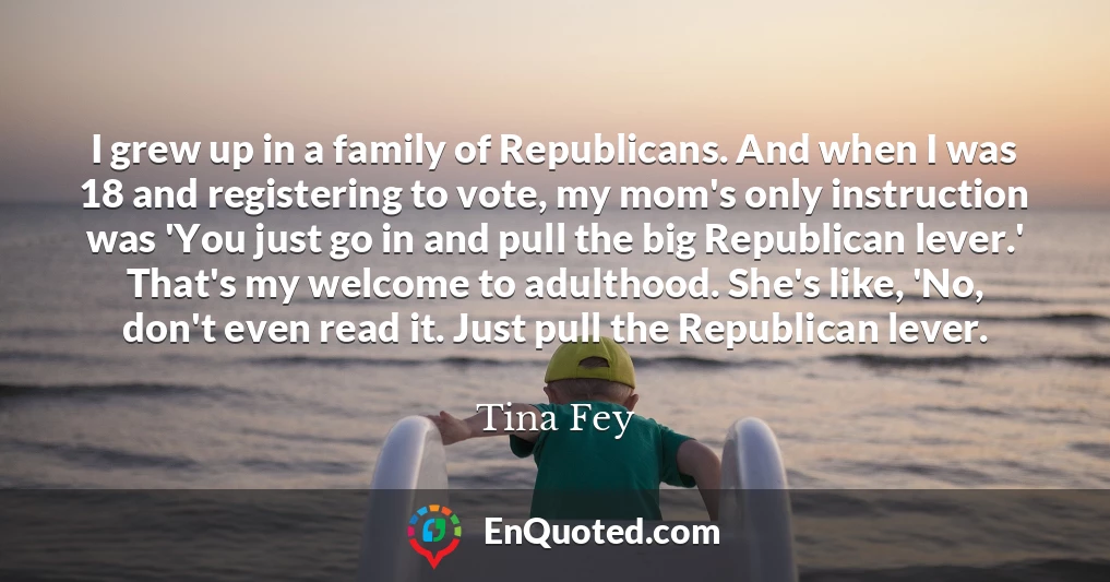 I grew up in a family of Republicans. And when I was 18 and registering to vote, my mom's only instruction was 'You just go in and pull the big Republican lever.' That's my welcome to adulthood. She's like, 'No, don't even read it. Just pull the Republican lever.