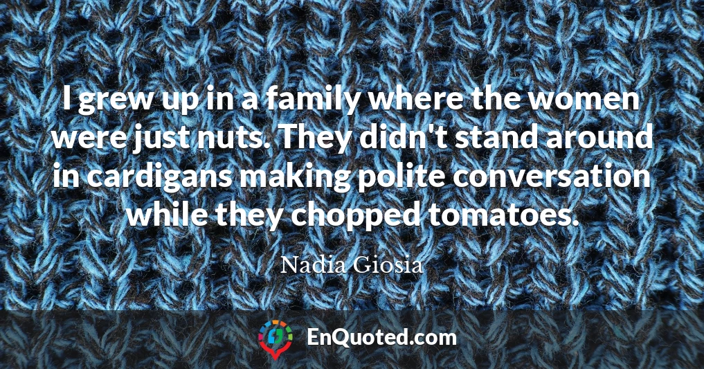 I grew up in a family where the women were just nuts. They didn't stand around in cardigans making polite conversation while they chopped tomatoes.