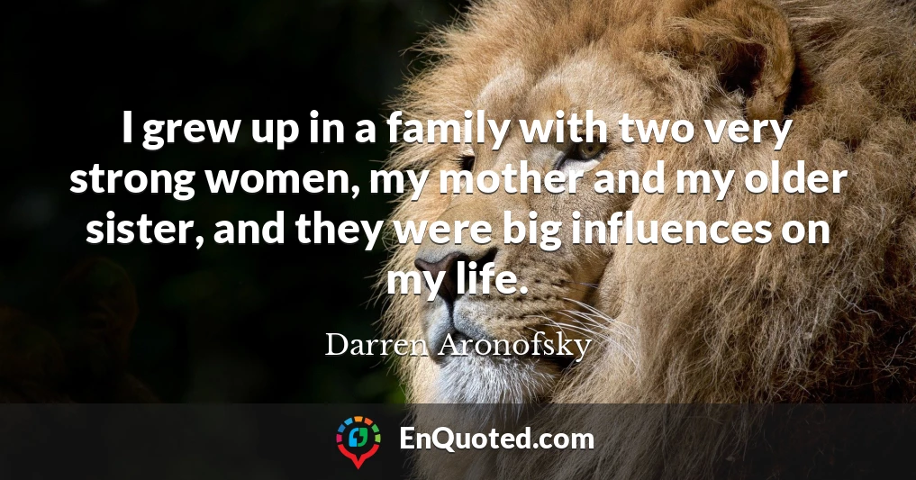 I grew up in a family with two very strong women, my mother and my older sister, and they were big influences on my life.