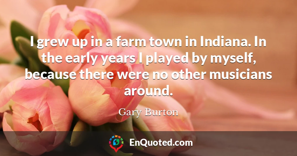 I grew up in a farm town in Indiana. In the early years I played by myself, because there were no other musicians around.