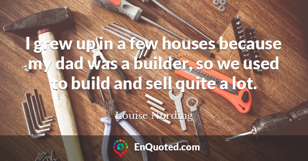 I grew up in a few houses because my dad was a builder, so we used to build and sell quite a lot.