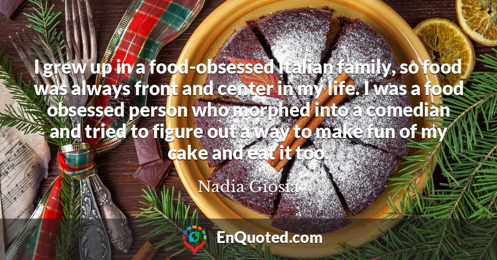 I grew up in a food-obsessed Italian family, so food was always front and center in my life. I was a food obsessed person who morphed into a comedian and tried to figure out a way to make fun of my cake and eat it too.