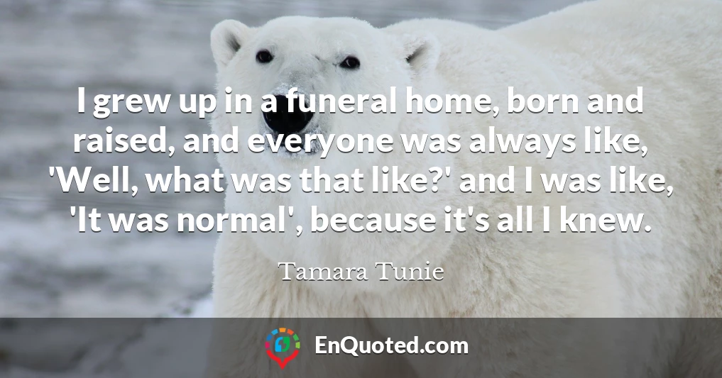 I grew up in a funeral home, born and raised, and everyone was always like, 'Well, what was that like?' and I was like, 'It was normal', because it's all I knew.